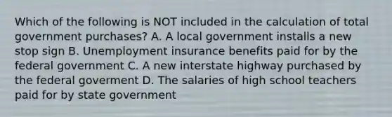 Which of the following is NOT included in the calculation of total government​ purchases? A. A local government installs a new stop sign B. Unemployment insurance benefits paid for by the federal government C. A new interstate highway purchased by the federal goverment D. The salaries of high school teachers paid for by state government