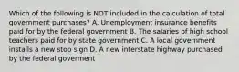 Which of the following is NOT included in the calculation of total government​ purchases? A. Unemployment insurance benefits paid for by the federal government B. The salaries of high school teachers paid for by state government C. A local government installs a new stop sign D. A new interstate highway purchased by the federal goverment