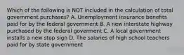 Which of the following is NOT included in the calculation of total government​ purchases? A. Unemployment insurance benefits paid for by the federal government B. A new interstate highway purchased by the federal goverment C. A local government installs a new stop sign D. The salaries of high school teachers paid for by state government