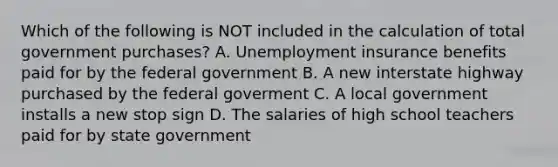 Which of the following is NOT included in the calculation of total government​ purchases? A. Unemployment insurance benefits paid for by the federal government B. A new interstate highway purchased by the federal goverment C. A local government installs a new stop sign D. The salaries of high school teachers paid for by state government