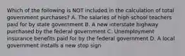 Which of the following is NOT included in the calculation of total government​ purchases? A. The salaries of high school teachers paid for by state government B. A new interstate highway purchased by the federal government C. Unemployment insurance benefits paid for by the federal government D. A local government installs a new stop sign