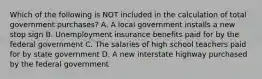 Which of the following is NOT included in the calculation of total government​ purchases? A. A local government installs a new stop sign B. Unemployment insurance benefits paid for by the federal government C. The salaries of high school teachers paid for by state government D. A new interstate highway purchased by the federal government