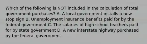 Which of the following is NOT included in the calculation of total government​ purchases? A. A local government installs a new stop sign B. Unemployment insurance benefits paid for by the federal government C. The salaries of high school teachers paid for by state government D. A new interstate highway purchased by the federal government