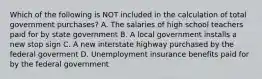 Which of the following is NOT included in the calculation of total government​ purchases? A. The salaries of high school teachers paid for by state government B. A local government installs a new stop sign C. A new interstate highway purchased by the federal goverment D. Unemployment insurance benefits paid for by the federal government