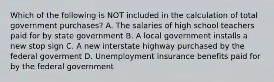 Which of the following is NOT included in the calculation of total government​ purchases? A. The salaries of high school teachers paid for by state government B. A local government installs a new stop sign C. A new interstate highway purchased by the federal goverment D. Unemployment insurance benefits paid for by the federal government