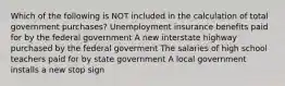 Which of the following is NOT included in the calculation of total government​ purchases? Unemployment insurance benefits paid for by the federal government A new interstate highway purchased by the federal goverment The salaries of high school teachers paid for by state government A local government installs a new stop sign