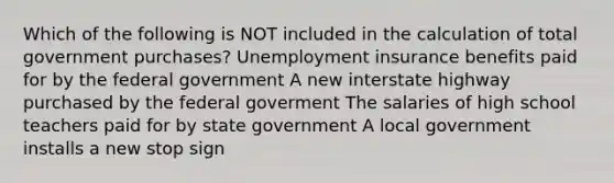 Which of the following is NOT included in the calculation of total government​ purchases? Unemployment insurance benefits paid for by the federal government A new interstate highway purchased by the federal goverment The salaries of high school teachers paid for by state government A local government installs a new stop sign