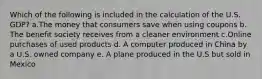 Which of the following is included in the calculation of the U.S. GDP? a.The money that consumers save when using coupons b. The benefit society receives from a cleaner environment c.Online purchases of used products d. A computer produced in China by a U.S. owned company e. A plane produced in the U.S but sold in Mexico