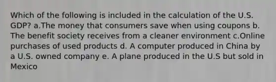 Which of the following is included in the calculation of the U.S. GDP? a.The money that consumers save when using coupons b. The benefit society receives from a cleaner environment c.Online purchases of used products d. A computer produced in China by a U.S. owned company e. A plane produced in the U.S but sold in Mexico