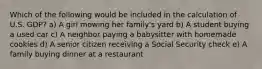 Which of the following would be included in the calculation of U.S. GDP? a) A girl mowing her family's yard b) A student buying a used car c) A neighbor paying a babysitter with homemade cookies d) A senior citizen receiving a Social Security check e) A family buying dinner at a restaurant