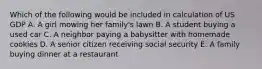 Which of the following would be included in calculation of US GDP A. A girl mowing her family's lawn B. A student buying a used car C. A neighbor paying a babysitter with homemade cookies D. A senior citizen receiving social security E. A family buying dinner at a restaurant