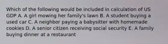 Which of the following would be included in calculation of US GDP A. A girl mowing her family's lawn B. A student buying a used car C. A neighbor paying a babysitter with homemade cookies D. A senior citizen receiving social security E. A family buying dinner at a restaurant