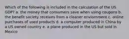 Which of the following is included in the calculation of the US GDP? a. the money that consumers save when using coupons b. the benefit society receives from a cleaner enviornment c. online purchases of used products d. a computer produced in China by a US owned country e. a plane produced in the US but sold in Mexico