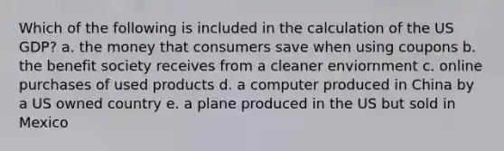 Which of the following is included in the calculation of the US GDP? a. the money that consumers save when using coupons b. the benefit society receives from a cleaner enviornment c. online purchases of used products d. a computer produced in China by a US owned country e. a plane produced in the US but sold in Mexico