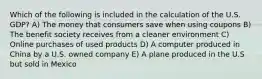 Which of the following is included in the calculation of the U.S. GDP? A) The money that consumers save when using coupons B) The benefit society receives from a cleaner environment C) Online purchases of used products D) A computer produced in China by a U.S. owned company E) A plane produced in the U.S but sold in Mexico