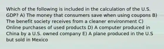 Which of the following is included in the calculation of the U.S. GDP? A) The money that consumers save when using coupons B) The benefit society receives from a cleaner environment C) Online purchases of used products D) A computer produced in China by a U.S. owned company E) A plane produced in the U.S but sold in Mexico