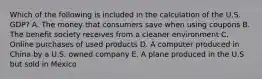 Which of the following is included in the calculation of the U.S. GDP? A. The money that consumers save when using coupons B. The benefit society receives from a cleaner environment C. Online purchases of used products D. A computer produced in China by a U.S. owned company E. A plane produced in the U.S but sold in Mexico