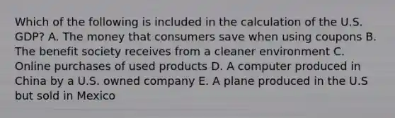 Which of the following is included in the calculation of the U.S. GDP? A. The money that consumers save when using coupons B. The benefit society receives from a cleaner environment C. Online purchases of used products D. A computer produced in China by a U.S. owned company E. A plane produced in the U.S but sold in Mexico