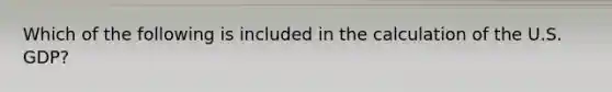 Which of the following is included in the calculation of the U.S. GDP?
