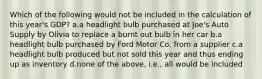 Which of the following would not be included in the calculation of this year's GDP? a.a headlight bulb purchased at Joe's Auto Supply by Olivia to replace a burnt out bulb in her car b.a headlight bulb purchased by Ford Motor Co. from a supplier c.a headlight bulb produced but not sold this year and thus ending up as inventory d.none of the above, i.e., all would be included