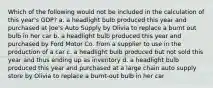 Which of the following would not be included in the calculation of this year's GDP? a. a headlight bulb produced this year and purchased at Joe's Auto Supply by Olivia to replace a burnt out bulb in her car b. a headlight bulb produced this year and purchased by Ford Motor Co. from a supplier to use in the production of a car c. a headlight bulb produced but not sold this year and thus ending up as inventory d. a headlight bulb produced this year and purchased at a large chain auto supply store by Olivia to replace a burnt-out bulb in her car