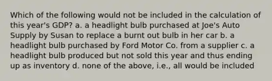 Which of the following would not be included in the calculation of this year's GDP? a. a headlight bulb purchased at Joe's Auto Supply by Susan to replace a burnt out bulb in her car b. a headlight bulb purchased by Ford Motor Co. from a supplier c. a headlight bulb produced but not sold this year and thus ending up as inventory d. none of the above, i.e., all would be included