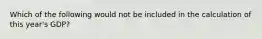 Which of the following would not be included in the calculation of this year's GDP?
