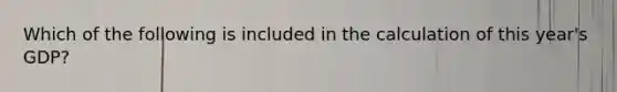 Which of the following is included in the calculation of this year's GDP?