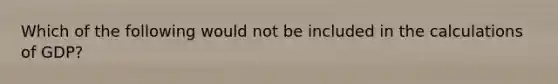 Which of the following would not be included in the calculations of GDP?