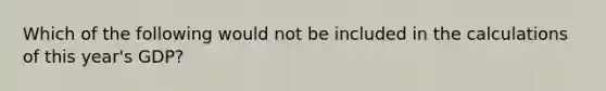 Which of the following would not be included in the calculations of this year's GDP?