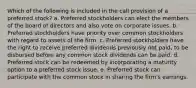 Which of the following is included in the call provision of a preferred stock? a. Preferred stockholders can elect the members of the board of directors and also vote on corporate issues. b. Preferred stockholders have priority over common stockholders with regard to assets of the firm. c. Preferred stockholders have the right to receive preferred dividends previously not paid, to be disbursed before any common stock dividends can be paid. d. Preferred stock can be redeemed by incorporating a maturity option to a preferred stock issue. e. Preferred stock can participate with the common stock in sharing the firm's earnings.