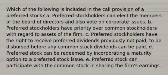 Which of the following is included in the call provision of a preferred stock? a. Preferred stockholders can elect the members of the board of directors and also vote on corporate issues. b. Preferred stockholders have priority over common stockholders with regard to assets of the firm. c. Preferred stockholders have the right to receive preferred dividends previously not paid, to be disbursed before any common stock dividends can be paid. d. Preferred stock can be redeemed by incorporating a maturity option to a preferred stock issue. e. Preferred stock can participate with the common stock in sharing the firm's earnings.