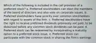 Which of the following is included in the call provision of a preferred stock? a. Preferred stockholders can elect the members of the board of directors and also vote on corporate issues. b. Preferred stockholders have priority over common stockholders with regard to assets of the firm. c. Preferred stockholders have the right to receive preferred dividends previously not paid, to be disbursed before any common stock dividends can be paid. d. Preferred stock can be redeemed by incorporating a maturity option to a preferred stock issue. e. Preferred stock can participate with the common stock in sharing the firm's earnings