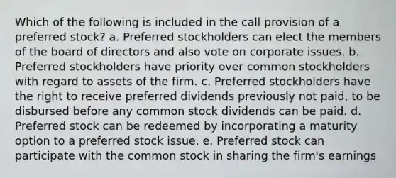 Which of the following is included in the call provision of a preferred stock? a. Preferred stockholders can elect the members of the board of directors and also vote on corporate issues. b. Preferred stockholders have priority over common stockholders with regard to assets of the firm. c. Preferred stockholders have the right to receive preferred dividends previously not paid, to be disbursed before any common stock dividends can be paid. d. Preferred stock can be redeemed by incorporating a maturity option to a preferred stock issue. e. Preferred stock can participate with the common stock in sharing the firm's earnings