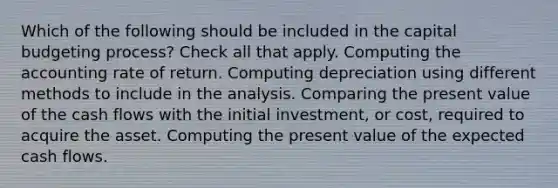 Which of the following should be included in the capital budgeting process? Check all that apply. Computing the accounting rate of return. Computing depreciation using different methods to include in the analysis. Comparing the present value of the cash flows with the initial investment, or cost, required to acquire the asset. Computing the present value of the expected cash flows.