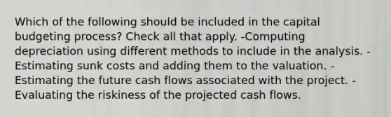 Which of the following should be included in the capital budgeting process? Check all that apply. -Computing depreciation using different methods to include in the analysis. -Estimating sunk costs and adding them to the valuation. -Estimating the future cash flows associated with the project. -Evaluating the riskiness of the projected cash flows.