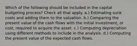 Which of the following should be included in the capital budgeting process? Check all that apply. a.) Estimating sunk costs and adding them to the valuation. b.) Comparing the present value of the cash flows with the initial investment, or cost, required to acquire the asset. c.) Computing depreciation using different methods to include in the analysis. d.) Computing the present value of the expected cash flows.