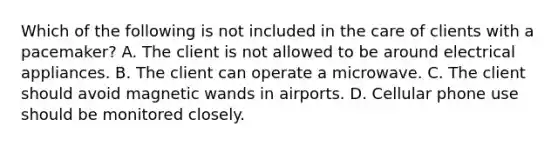Which of the following is not included in the care of clients with a pacemaker? A. The client is not allowed to be around electrical appliances. B. The client can operate a microwave. C. The client should avoid magnetic wands in airports. D. Cellular phone use should be monitored closely.