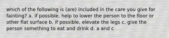 which of the following is (are) included in the care you give for fainting? a. if possible, help to lower the person to the floor or other flat surface b. if possible, elevate the legs c. give the person something to eat and drink d. a and c