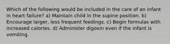 Which of the following would be included in the care of an infant in heart failure? a) Maintain child in the supine position. b) Encourage larger, less frequent feedings. c) Begin formulas with increased calories. d) Administer digoxin even if the infant is vomiting.