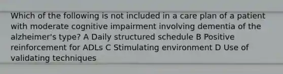 Which of the following is not included in a care plan of a patient with moderate cognitive impairment involving dementia of the alzheimer's type? A Daily structured schedule B Positive reinforcement for ADLs C Stimulating environment D Use of validating techniques