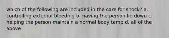 which of the following are included in the care for shock? a. controlling external bleeding b. having the person lie down c. helping the person maintain a normal body temp d. all of the above