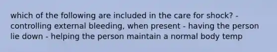 which of the following are included in the care for shock? - controlling external bleeding, when present - having the person lie down - helping the person maintain a normal body temp