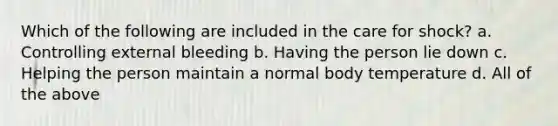 Which of the following are included in the care for shock? a. Controlling external bleeding b. Having the person lie down c. Helping the person maintain a normal body temperature d. All of the above