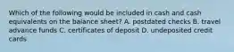 Which of the following would be included in cash and cash equivalents on the balance sheet? A. postdated checks B. travel advance funds C. certificates of deposit D. undeposited credit cards