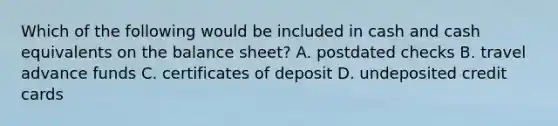 Which of the following would be included in cash and cash equivalents on the balance sheet? A. postdated checks B. travel advance funds C. certificates of deposit D. undeposited credit cards