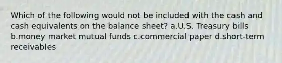 Which of the following would not be included with the cash and cash equivalents on the balance sheet? a.U.S. Treasury bills b.money market mutual funds c.commercial paper d.short-term receivables