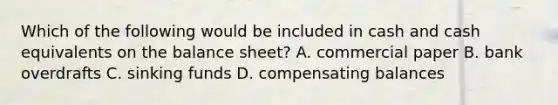 Which of the following would be included in cash and cash equivalents on the balance sheet? A. commercial paper B. bank overdrafts C. sinking funds D. compensating balances