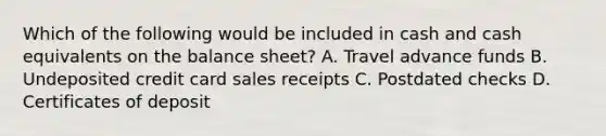 Which of the following would be included in cash and cash equivalents on the balance sheet? A. Travel advance funds ​B. Undeposited credit card sales receipts ​C. Postdated checks ​D. Certificates of deposit