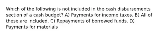 Which of the following is not included in the cash disbursements section of a cash budget? A) Payments for income taxes. B) All of these are included. C) Repayments of borrowed funds. D) Payments for materials